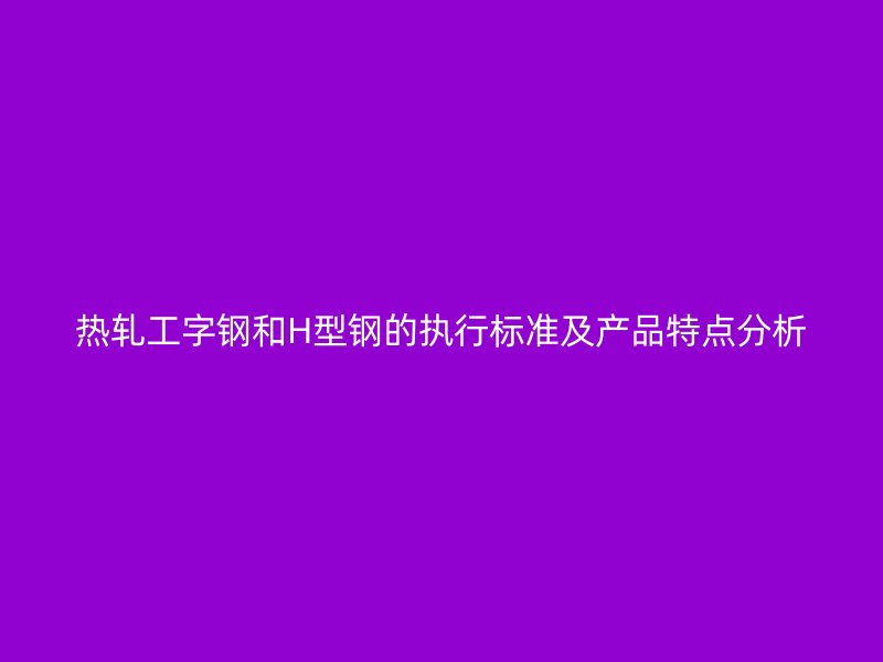熱軋工字鋼和H型鋼的執(zhí)行標準及產(chǎn)品特點分析