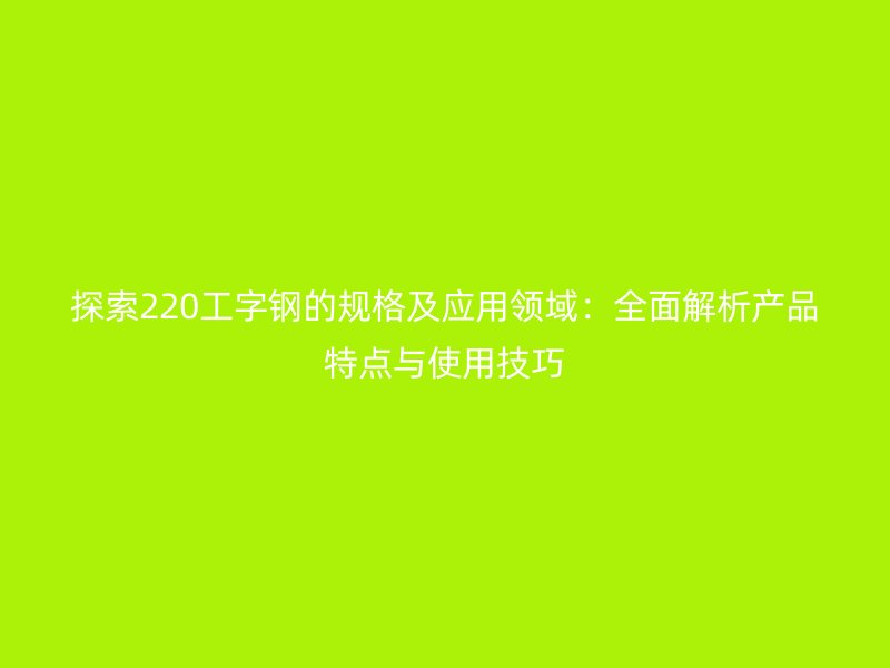 探索220工字鋼的規(guī)格及應用領域：全面解析產(chǎn)品特點與使用技巧