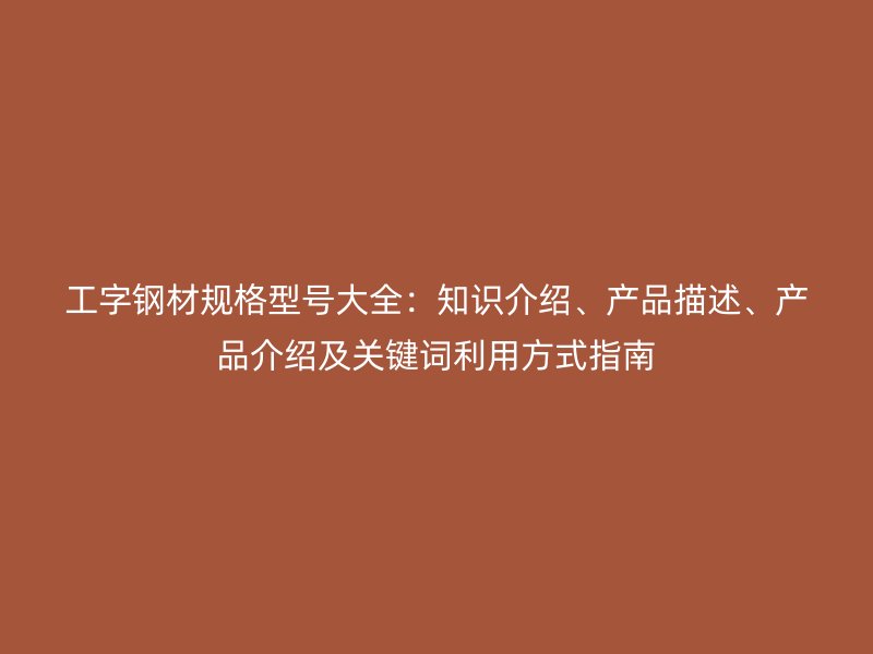 工字鋼材規(guī)格型號大全：知識介紹、產(chǎn)品描述、產(chǎn)品介紹及關(guān)鍵詞利用方式指南