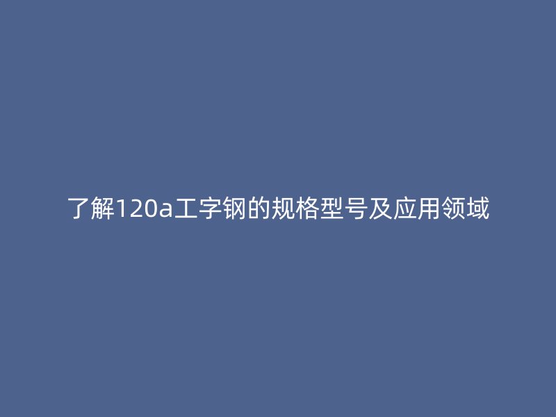了解120a工字鋼的規(guī)格型號及應用領域
