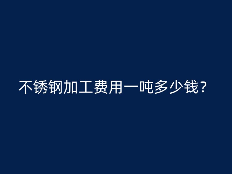 不銹鋼加工費(fèi)用一噸多少錢？