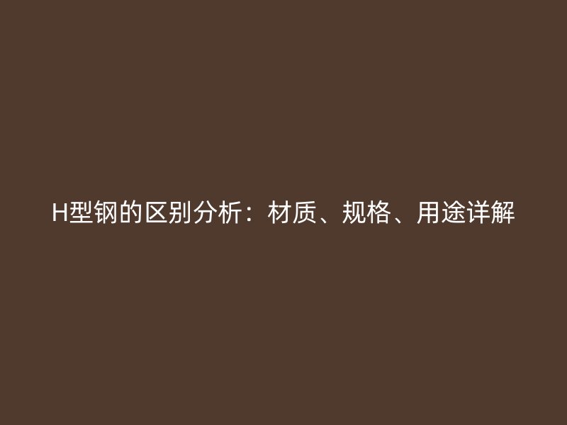 H型鋼的區(qū)別分析：材質、規(guī)格、用途詳解