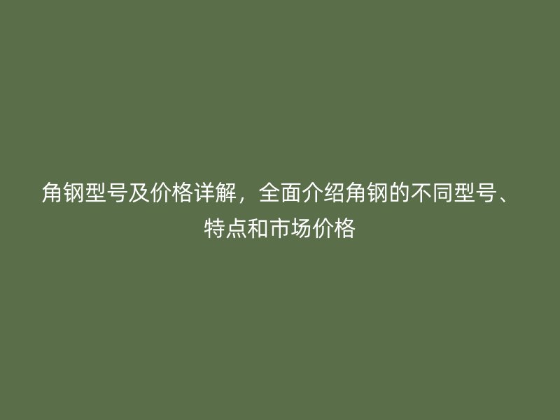 角鋼型號及價格詳解，全面介紹角鋼的不同型號、特點(diǎn)和市場價格