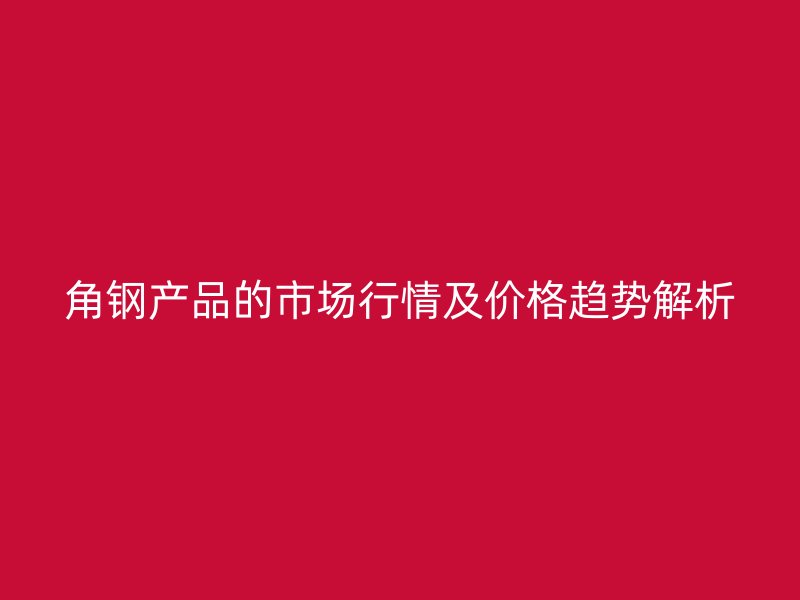 角鋼產(chǎn)品的市場行情及價(jià)格趨勢解析