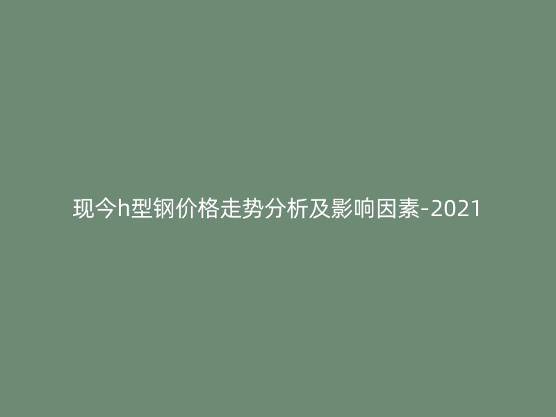 現(xiàn)今h型鋼價格走勢分析及影響因素-2021
