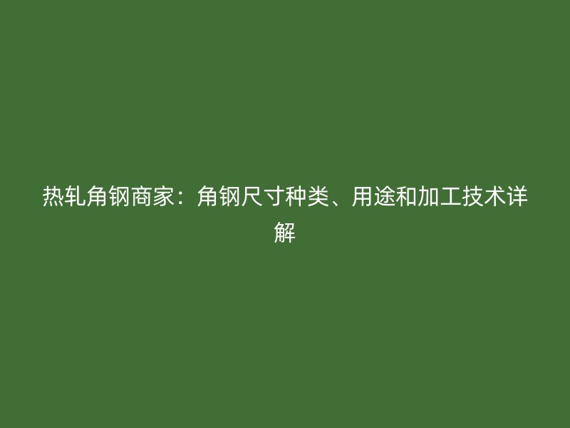 熱軋角鋼商家：角鋼尺寸種類、用途和加工技術(shù)詳解