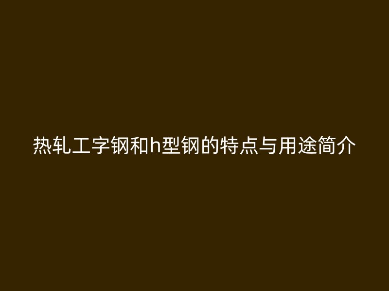 熱軋工字鋼和h型鋼的特點(diǎn)與用途簡(jiǎn)介