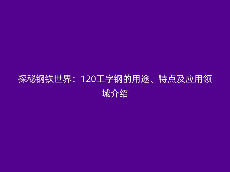 探秘鋼鐵世界：120工字鋼的用途、特點及應(yīng)用領(lǐng)域介紹