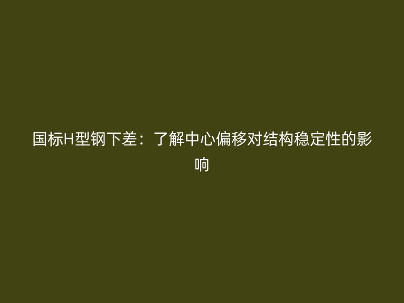國標H型鋼下差：了解中心偏移對結構穩(wěn)定性的影響