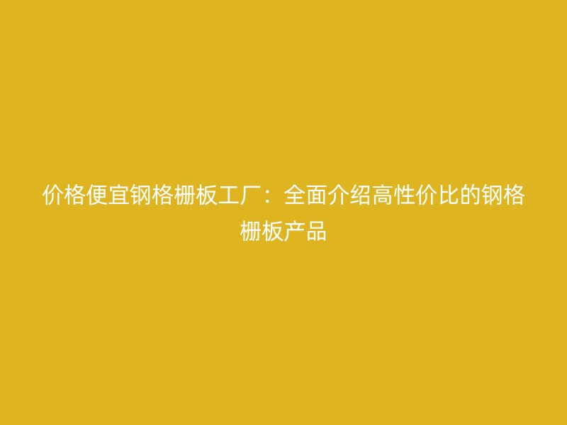 價(jià)格便宜鋼格柵板工廠：全面介紹高性價(jià)比的鋼格柵板產(chǎn)品