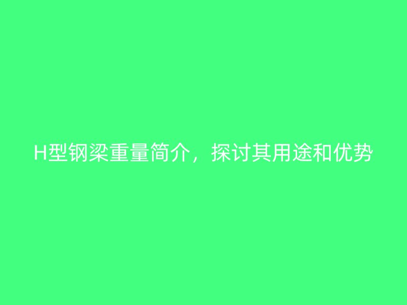 H型鋼梁重量簡介，探討其用途和優(yōu)勢(shì)