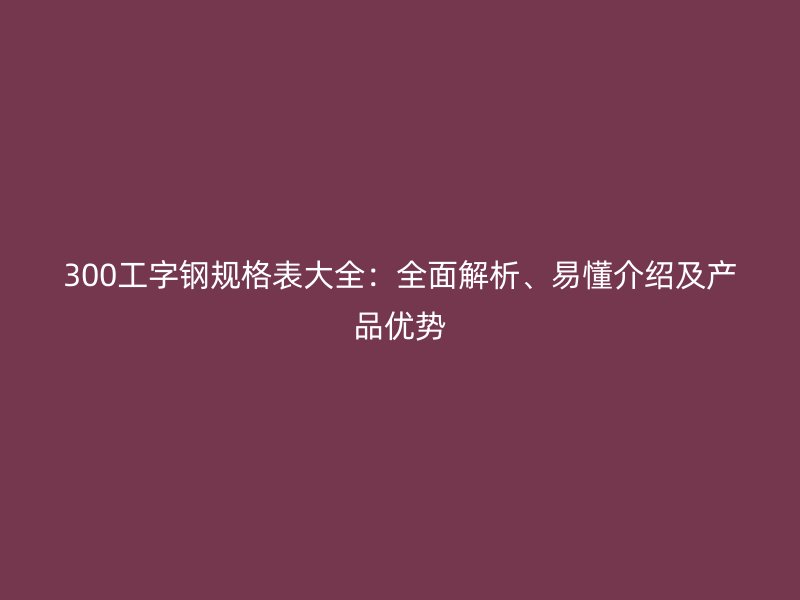 300工字鋼規(guī)格表大全：全面解析、易懂介紹及產(chǎn)品優(yōu)勢
