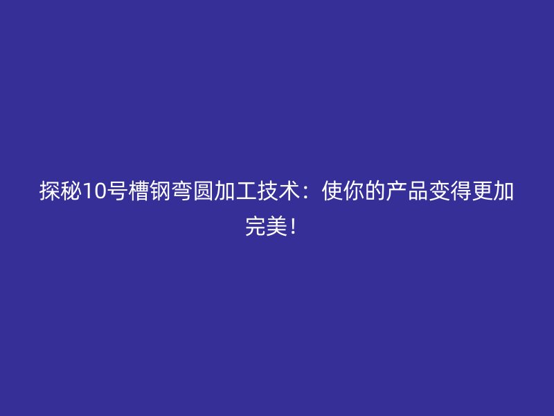探秘10號(hào)槽鋼彎圓加工技術(shù)：使你的產(chǎn)品變得更加完美！