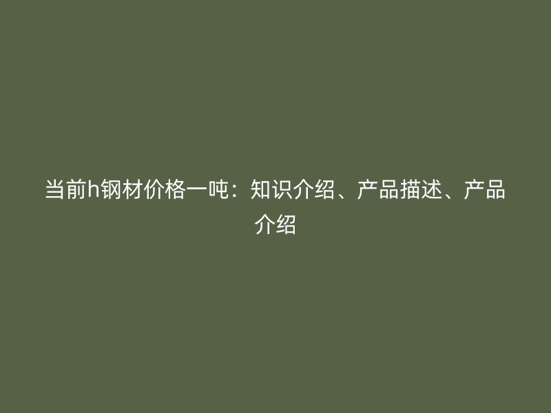 當(dāng)前h鋼材價(jià)格一噸：知識介紹、產(chǎn)品描述、產(chǎn)品介紹