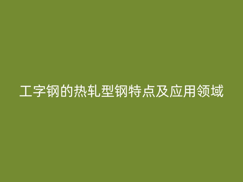 工字鋼的熱軋型鋼特點及應(yīng)用領(lǐng)域