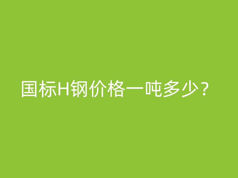 國標(biāo)H鋼價(jià)格一噸多少？