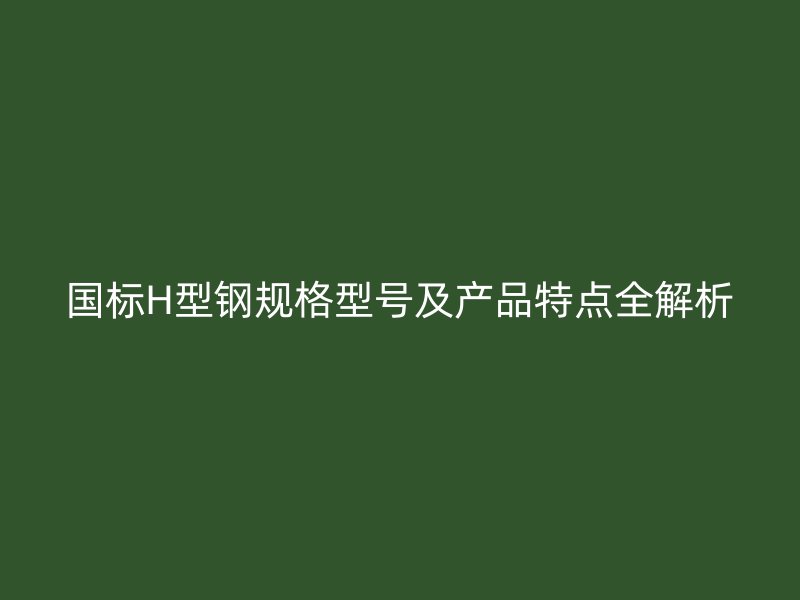 國標H型鋼規(guī)格型號及產(chǎn)品特點全解析