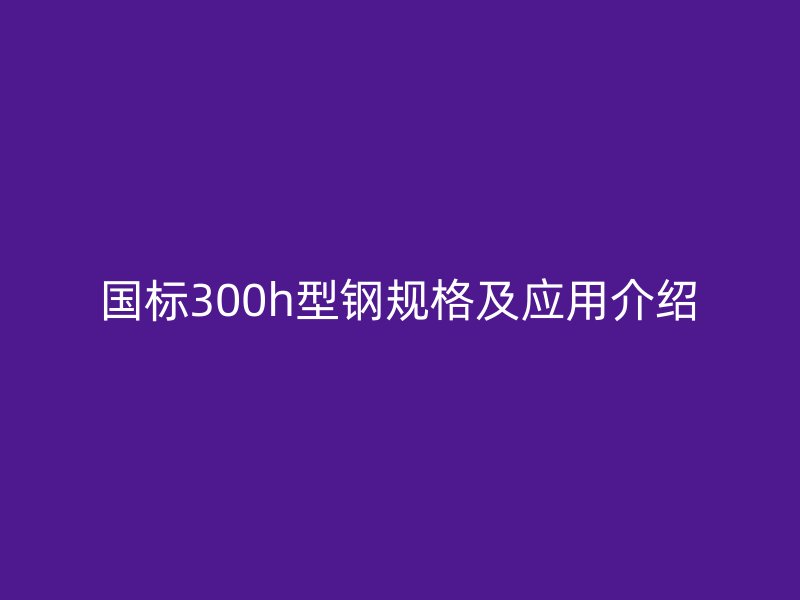 國標(biāo)300h型鋼規(guī)格及應(yīng)用介紹