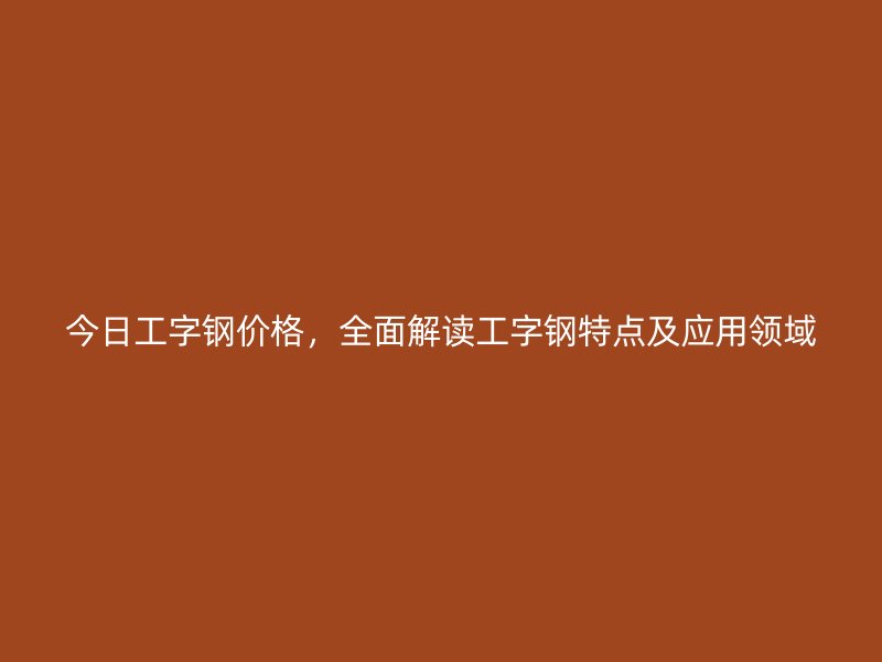 今日工字鋼價(jià)格，全面解讀工字鋼特點(diǎn)及應(yīng)用領(lǐng)域