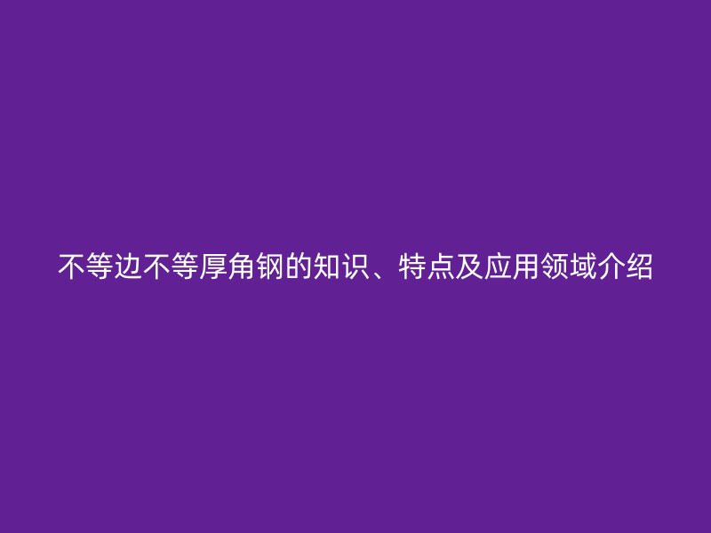不等邊不等厚角鋼的知識、特點及應(yīng)用領(lǐng)域介紹