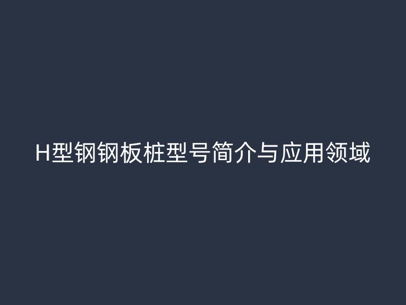 H型鋼鋼板樁型號簡介與應用領(lǐng)域