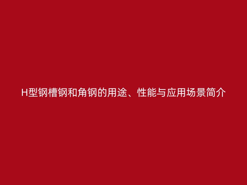 H型鋼槽鋼和角鋼的用途、性能與應(yīng)用場景簡介