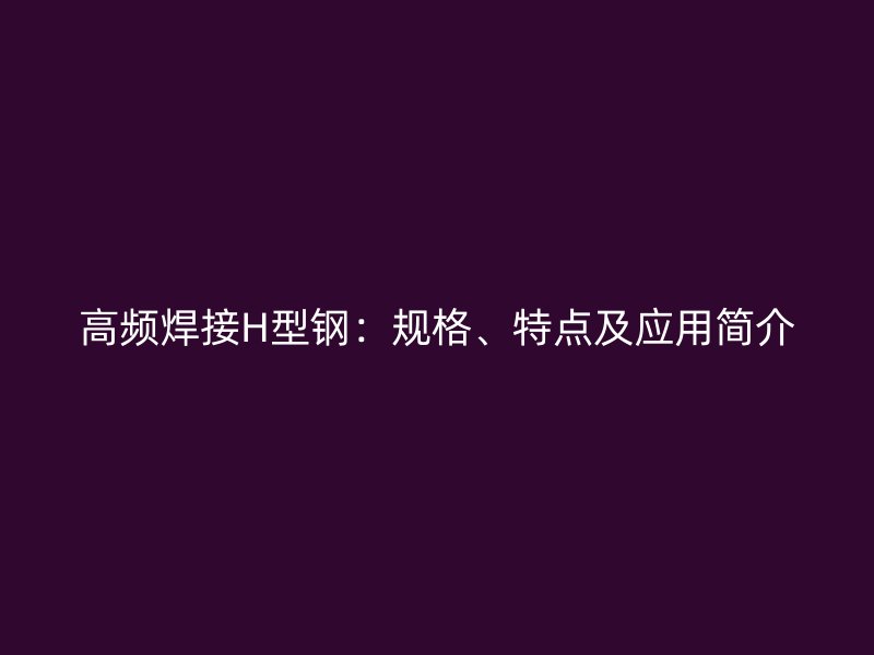 高頻焊接H型鋼：規(guī)格、特點(diǎn)及應(yīng)用簡介