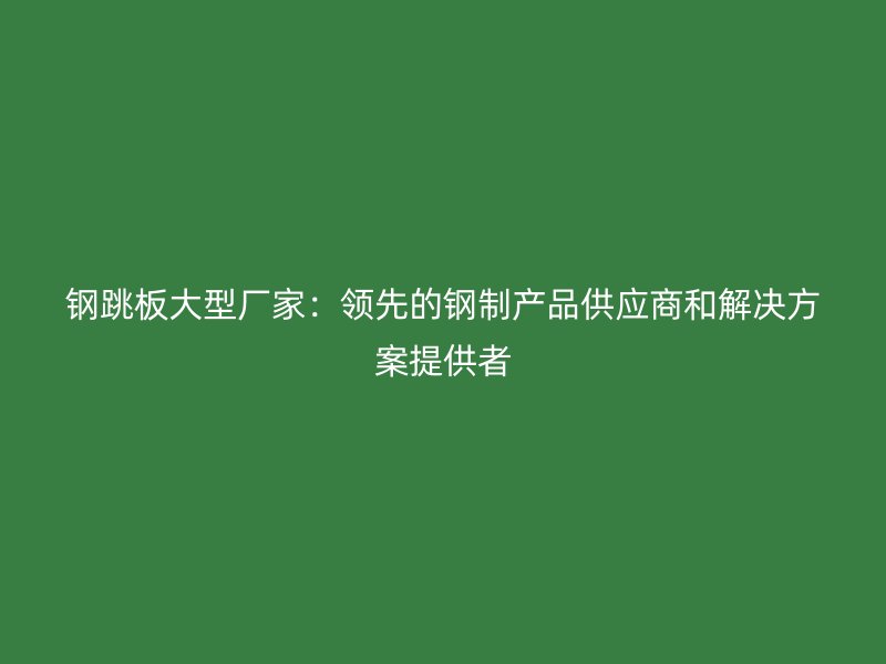 鋼跳板大型廠家：領(lǐng)先的鋼制產(chǎn)品供應(yīng)商和解決方案提供者