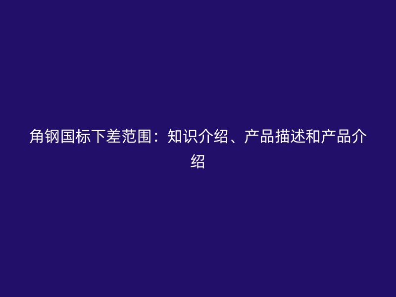 角鋼國標下差范圍：知識介紹、產(chǎn)品描述和產(chǎn)品介紹