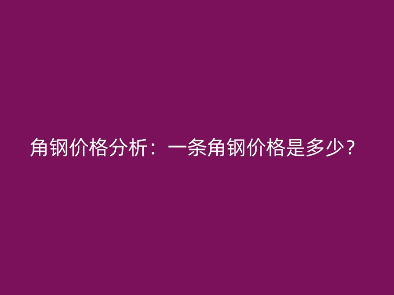 角鋼價(jià)格分析：一條角鋼價(jià)格是多少？