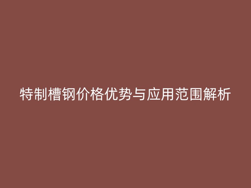 特制槽鋼價格優(yōu)勢與應用范圍解析