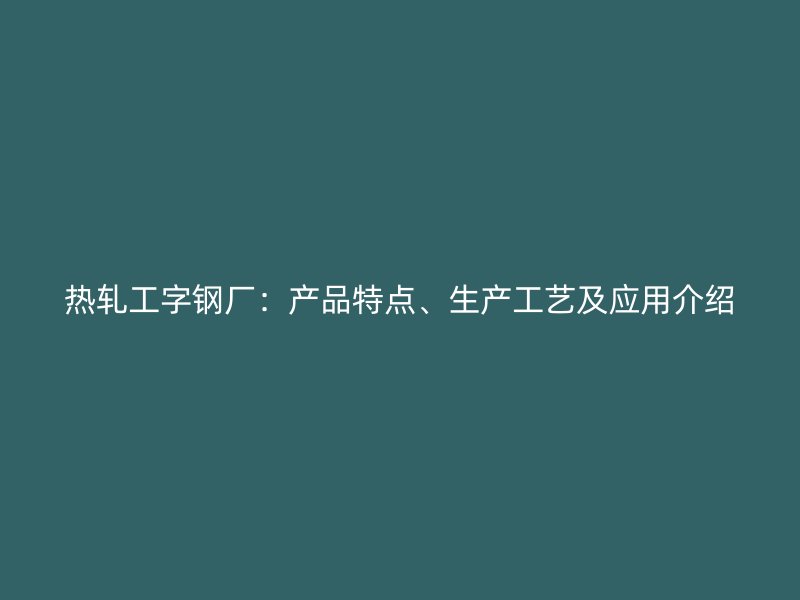 熱軋工字鋼廠：產(chǎn)品特點(diǎn)、生產(chǎn)工藝及應(yīng)用介紹