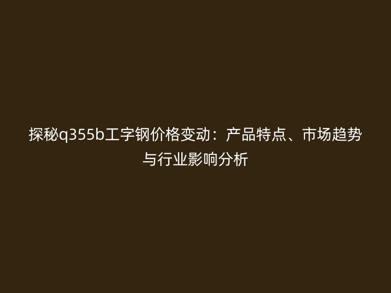 探秘q355b工字鋼價(jià)格變動(dòng)：產(chǎn)品特點(diǎn)、市場(chǎng)趨勢(shì)與行業(yè)影響分析