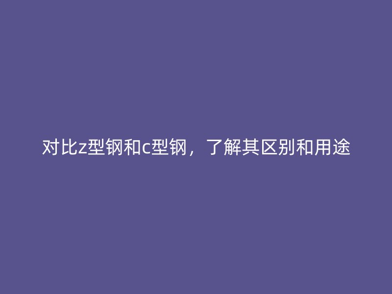 對比z型鋼和c型鋼，了解其區(qū)別和用途