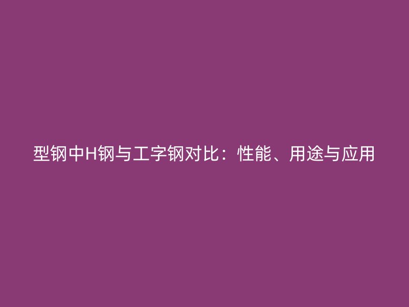 型鋼中H鋼與工字鋼對比：性能、用途與應(yīng)用