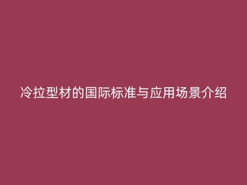 冷拉型材的國(guó)際標(biāo)準(zhǔn)與應(yīng)用場(chǎng)景介紹