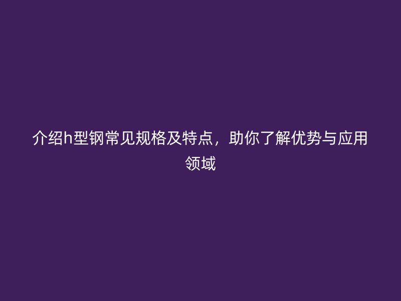介紹h型鋼常見規(guī)格及特點(diǎn)，助你了解優(yōu)勢(shì)與應(yīng)用領(lǐng)域