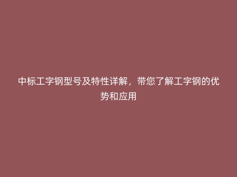 中標(biāo)工字鋼型號及特性詳解，帶您了解工字鋼的優(yōu)勢和應(yīng)用