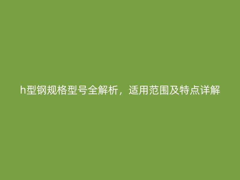 h型鋼規(guī)格型號(hào)全解析，適用范圍及特點(diǎn)詳解