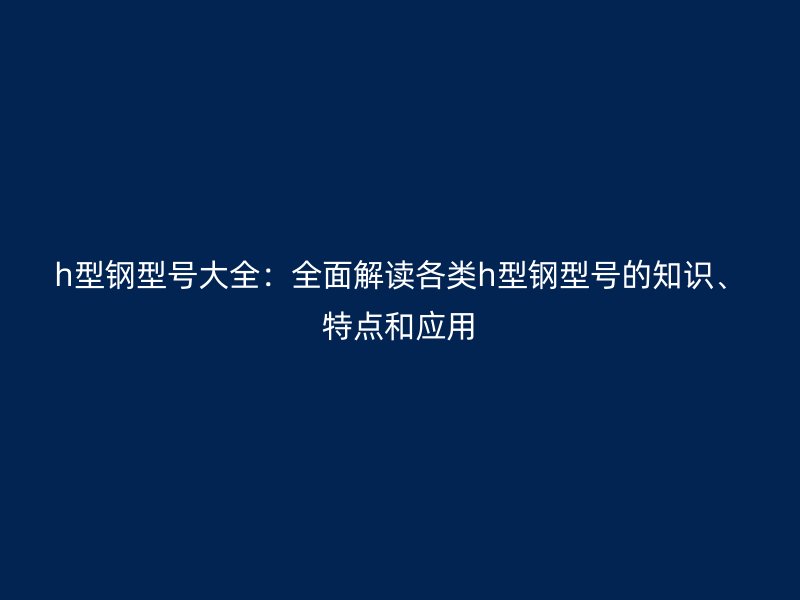 h型鋼型號大全：全面解讀各類h型鋼型號的知識、特點和應(yīng)用