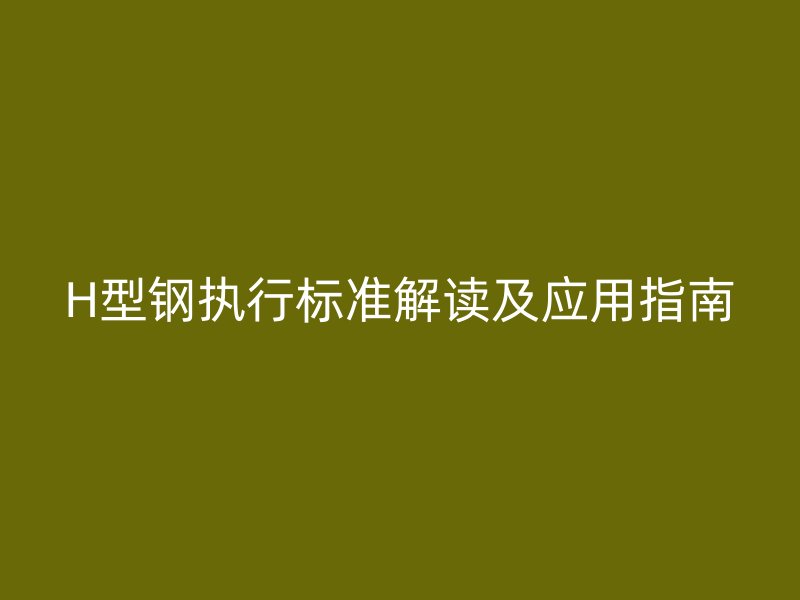 H型鋼執(zhí)行標(biāo)準(zhǔn)解讀及應(yīng)用指南