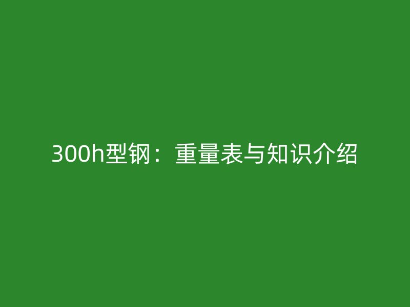 300h型鋼：重量表與知識(shí)介紹