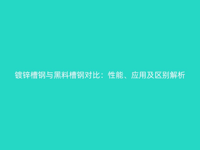 鍍鋅槽鋼與黑料槽鋼對比：性能、應用及區(qū)別解析