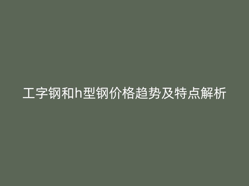 工字鋼和h型鋼價格趨勢及特點解析