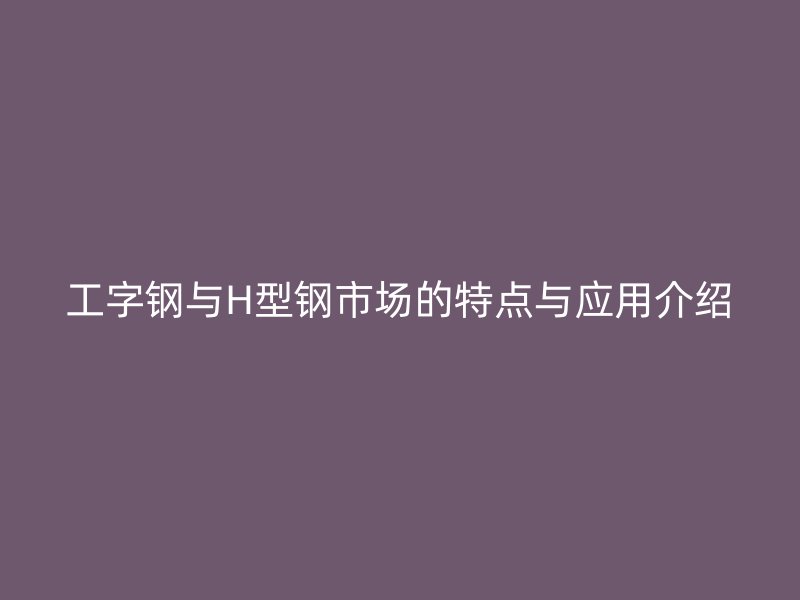 工字鋼與H型鋼市場的特點(diǎn)與應(yīng)用介紹