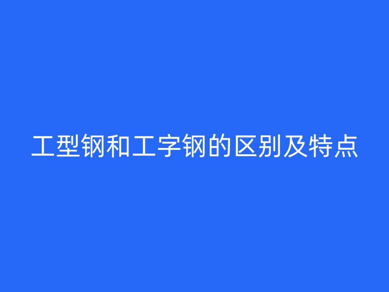 工型鋼和工字鋼的區(qū)別及特點(diǎn)
