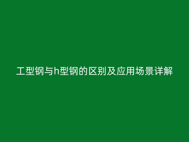 工型鋼與h型鋼的區(qū)別及應(yīng)用場景詳解