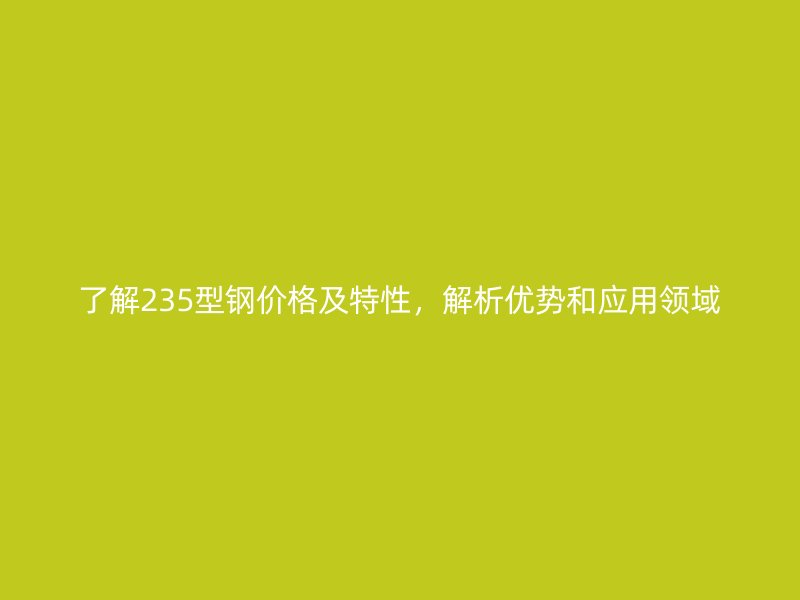了解235型鋼價(jià)格及特性，解析優(yōu)勢(shì)和應(yīng)用領(lǐng)域