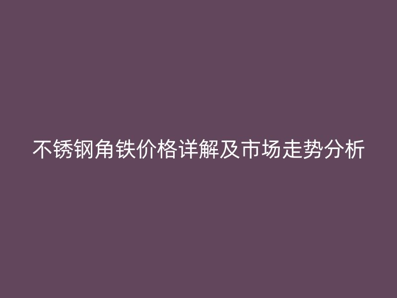 不銹鋼角鐵價(jià)格詳解及市場(chǎng)走勢(shì)分析