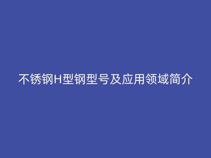不銹鋼H型鋼型號及應(yīng)用領(lǐng)域簡介